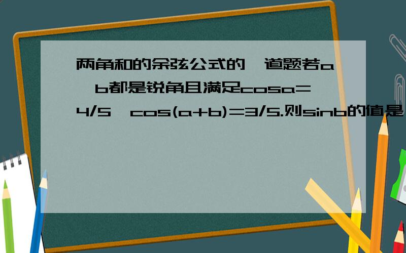 两角和的余弦公式的一道题若a,b都是锐角且满足cosa=4/5,cos(a+b)=3/5.则sinb的值是（ ）A.17/25B.3/5C.7/25D.1/5我们刚学,有点不太明白.我先说说我的解题思路：先求出cosa的值,等于3/5,代入两角和的余弦