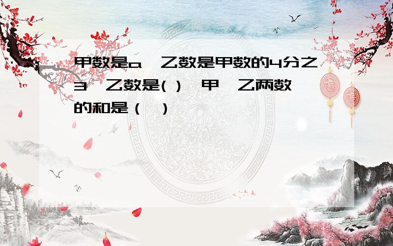 甲数是a,乙数是甲数的4分之3,乙数是( ),甲,乙两数的和是（ ）