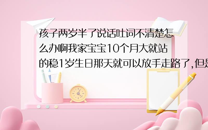 孩子两岁半了说话吐词不清楚怎么办啊我家宝宝10个月大就站的稳1岁生日那天就可以放手走路了,但是之前他不会在地上爬,现在走路跑蹦都很好.但是说话吐词不清楚,两三个字很容易说出来