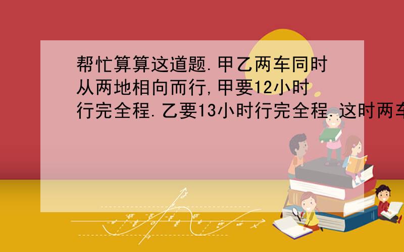 帮忙算算这道题.甲乙两车同时从两地相向而行,甲要12小时行完全程.乙要13小时行完全程.这时两车相对开出,经过几个小时相遇?