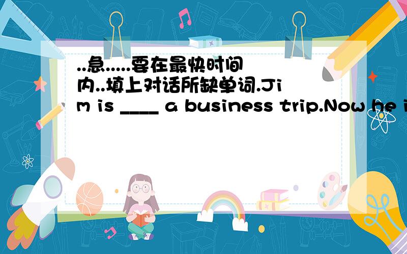 ..急.....要在最快时间内..填上对话所缺单词.Jim is ____ a business trip.Now he is making a phone call to his friend,Jack.Jim:Hello,Jack.This is Jim.I'm calling ____ London.Jack:From London?Why are you _____ London?Jim:______ on a busine