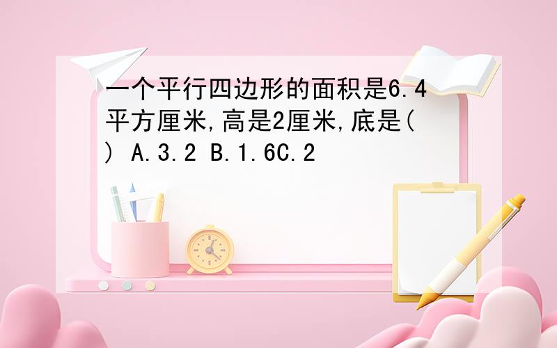 一个平行四边形的面积是6.4平方厘米,高是2厘米,底是() A.3.2 B.1.6C.2