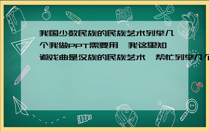 我国少数民族的民族艺术列举几个我做PPT需要用,我这里知道戏曲是汉族的民族艺术,帮忙列举几个少数民族的民族艺术,还有我们汉族就只有戏曲这一个民族艺术了么?如果不是的话请在举几个