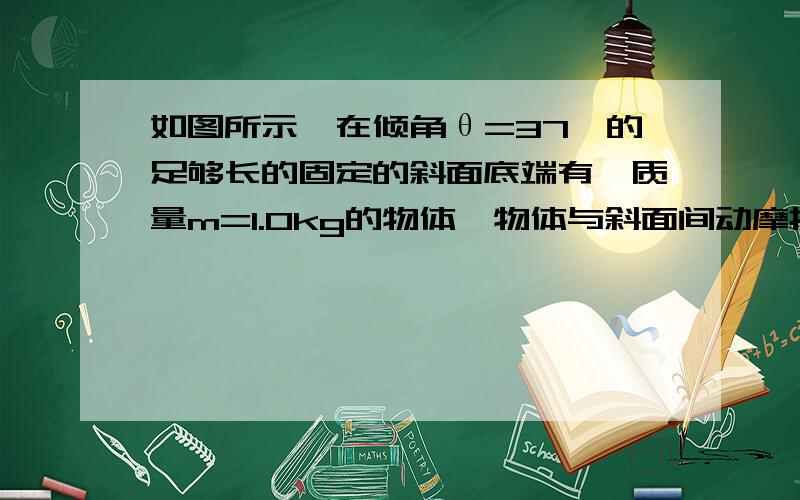 如图所示,在倾角θ=37°的足够长的固定的斜面底端有一质量m=1.0kg的物体,物体与斜面间动摩擦因数μ=0.25.现用轻细线将物体由静止沿斜面向上拉动,拉力F＝10.0N,方向平行斜面向上.经t=4.0s绳子突