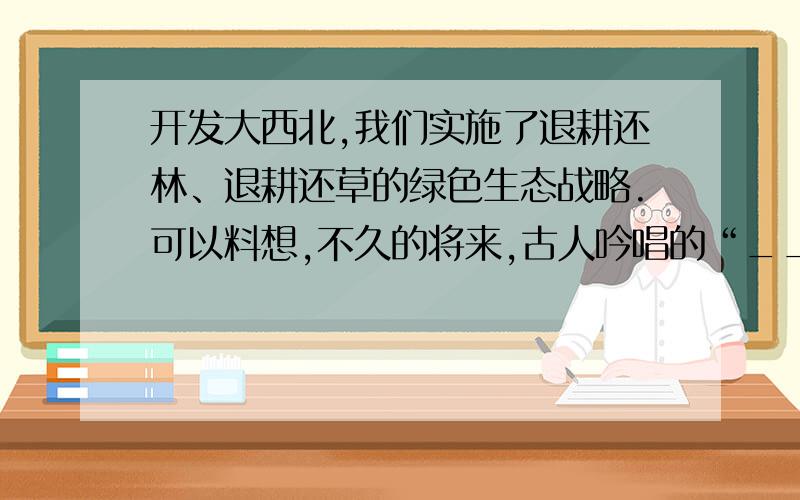 开发大西北,我们实施了退耕还林、退耕还草的绿色生态战略.可以料想,不久的将来,古人吟唱的“_________,______,_________.的良好生态环境必将在大西北重现.