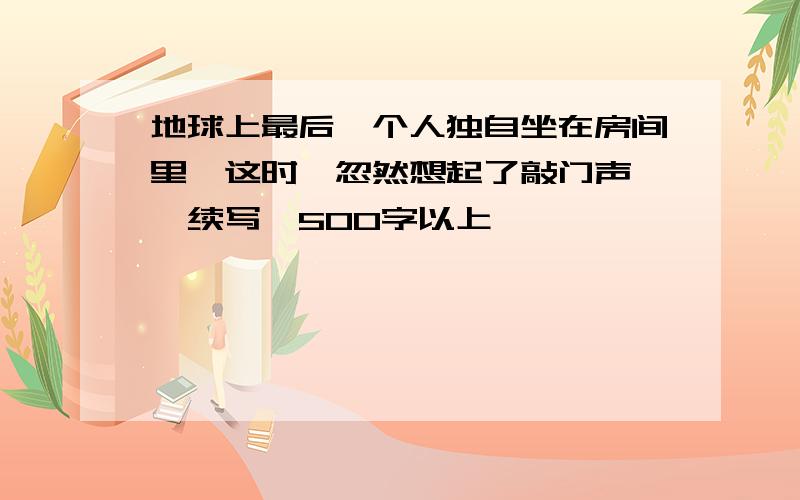 地球上最后一个人独自坐在房间里,这时,忽然想起了敲门声……续写,500字以上