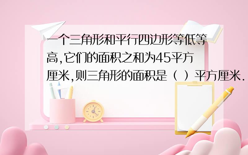 一个三角形和平行四边形等低等高,它们的面积之和为45平方厘米,则三角形的面积是（ ）平方厘米.