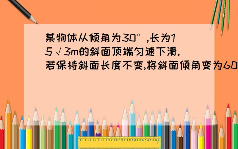 某物体从倾角为30°,长为15√3m的斜面顶端匀速下滑.若保持斜面长度不变,将斜面倾角变为60°,则物体从斜面顶端由静止滑至底端所需的时间是多少?（g取10m/s²）