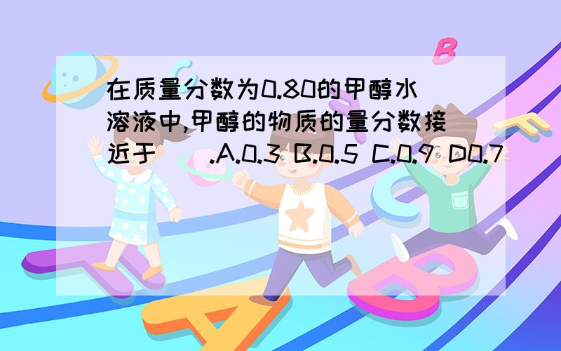在质量分数为0.80的甲醇水溶液中,甲醇的物质的量分数接近于（）.A.0.3 B.0.5 C.0.9 D0.7