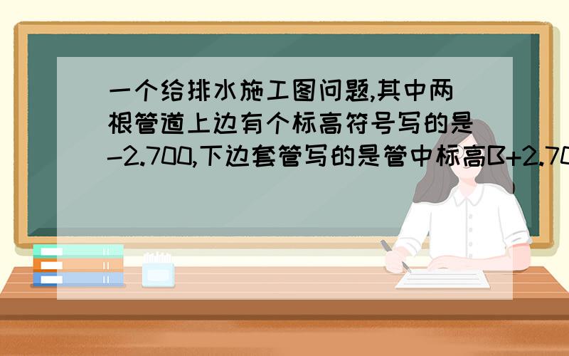 一个给排水施工图问题,其中两根管道上边有个标高符号写的是-2.700,下边套管写的是管中标高B+2.700.请问那个-2.700是管道标高吗?那下边那个B+2.标高互相矛盾吗?如图.