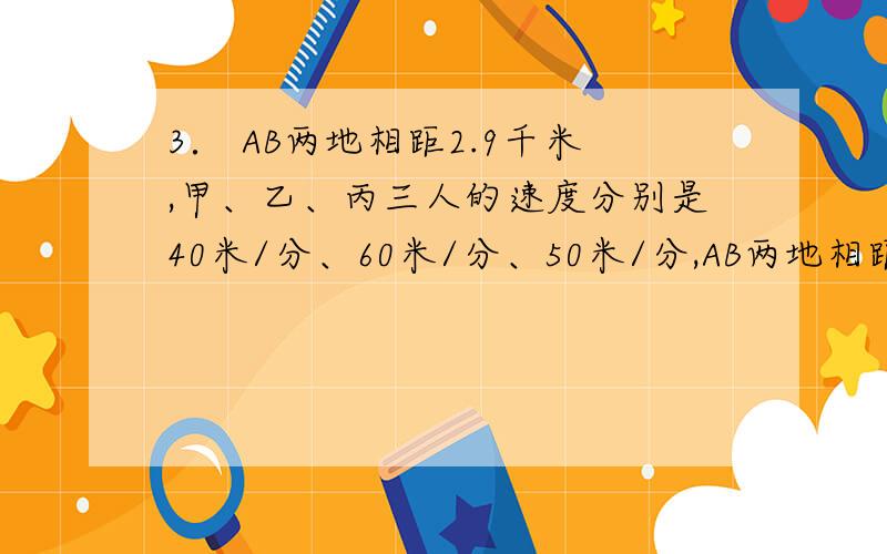 3． AB两地相距2.9千米,甲、乙、丙三人的速度分别是40米/分、60米/分、50米/分,AB两地相距2.9千米,甲、乙、丙三人的速度分别是40米/分、60米/分、50米/分,如果甲和乙从A地,丙从B地,同时出发相