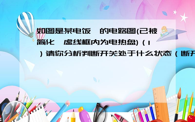 如图是某电饭煲的电路图(已被简化,虚线框内为电热盘)（1）请你分析判断开关处于什么状态（断开或闭合时,电饭煲煮饭,保温?）（2）已知电热盘煮饭时的额定功率是保温时额定功率的10倍,