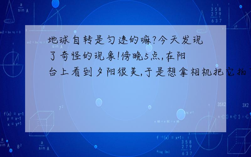 地球自转是匀速的嘛?今天发现了奇怪的现象!傍晚5点,在阳台上看到夕阳很美,于是想拿相机把它拍下来,这时候远处的太阳被远处的房子遮了一半,等到拿了相机再回到阳台上时,太阳已经只剩