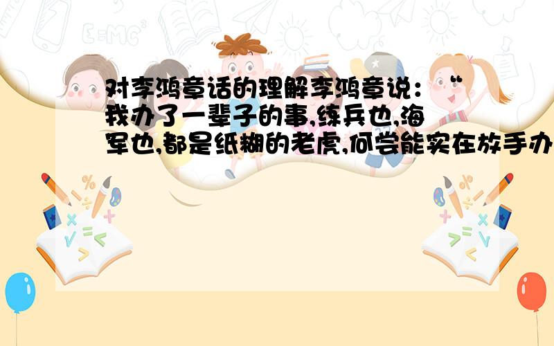 对李鸿章话的理解李鸿章说：“我办了一辈子的事,练兵也,海军也,都是纸糊的老虎,何尝能实在放手办理；不过勉强涂饰,虚有其表,不揭破犹可敷衍一时,如一间破屋,由裱糊匠东补西贴,居然成