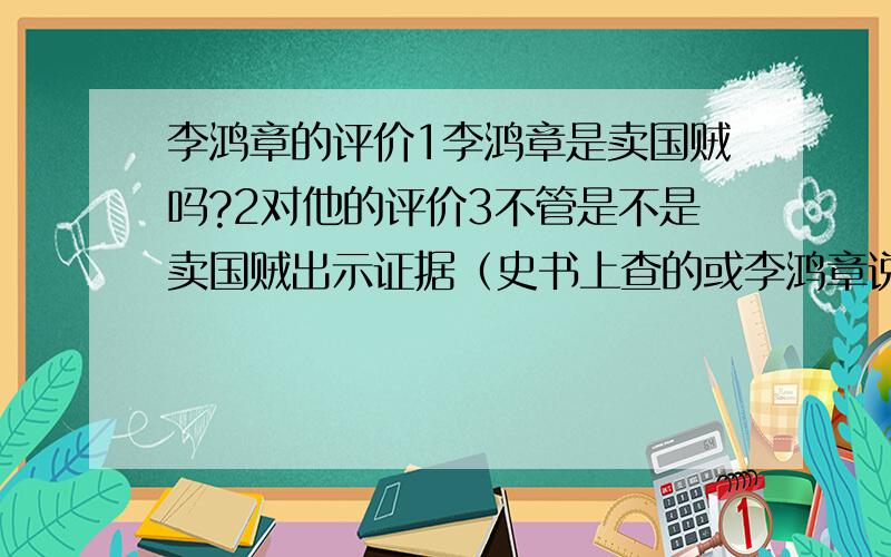 李鸿章的评价1李鸿章是卖国贼吗?2对他的评价3不管是不是卖国贼出示证据（史书上查的或李鸿章说过的话）都可以要自己分析!粘贴的一律靠边!