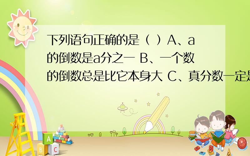 下列语句正确的是（ ）A、a的倒数是a分之一 B、一个数的倒数总是比它本身大 C、真分数一定是最简分数 D、3的五分之一和一米的五分之三长度相等