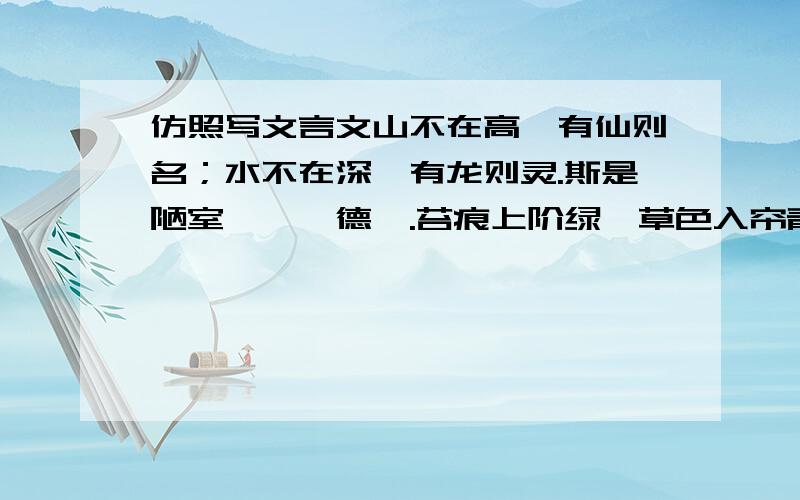 仿照写文言文山不在高,有仙则名；水不在深,有龙则灵.斯是陋室,惟吾德馨.苔痕上阶绿,草色入帘青.谈笑有鸿儒,往来无白丁.可以调素琴,阅金经.无丝竹之乱耳,无案牍之劳形.南阳诸葛庐,西蜀