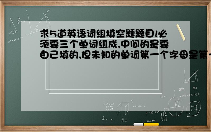 求5道英语词组填空题题目!必须要三个单词组成,中间的是要自己填的,但未知的单词第一个字母是第一个单词的结尾,未知单词的最后一个字母是第三个单词的开头!