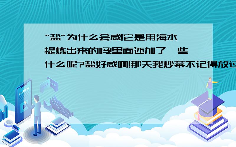 “盐”为什么会咸!它是用海水提炼出来的吗!里面还加了一些什么呢?盐好咸啊!那天我炒菜不记得放过盐没有,可我又放一次盐!最后吃饭的时候完全...