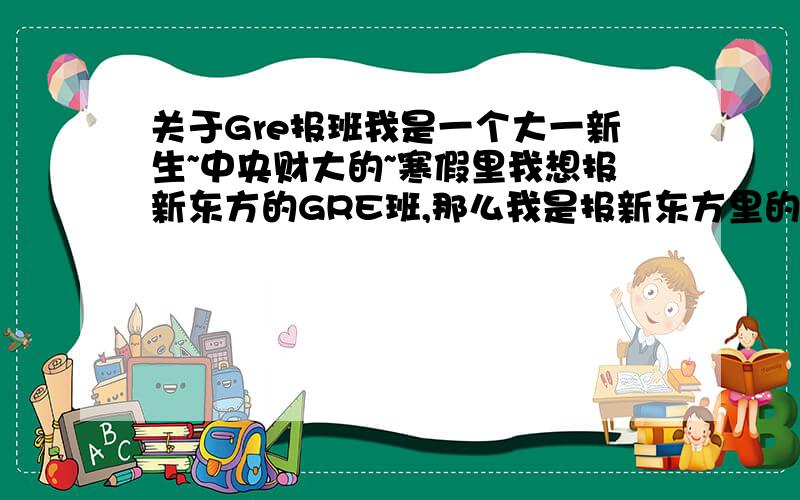 关于Gre报班我是一个大一新生~中央财大的~寒假里我想报新东方的GRE班,那么我是报新东方里的强化班还是基础班好呢?