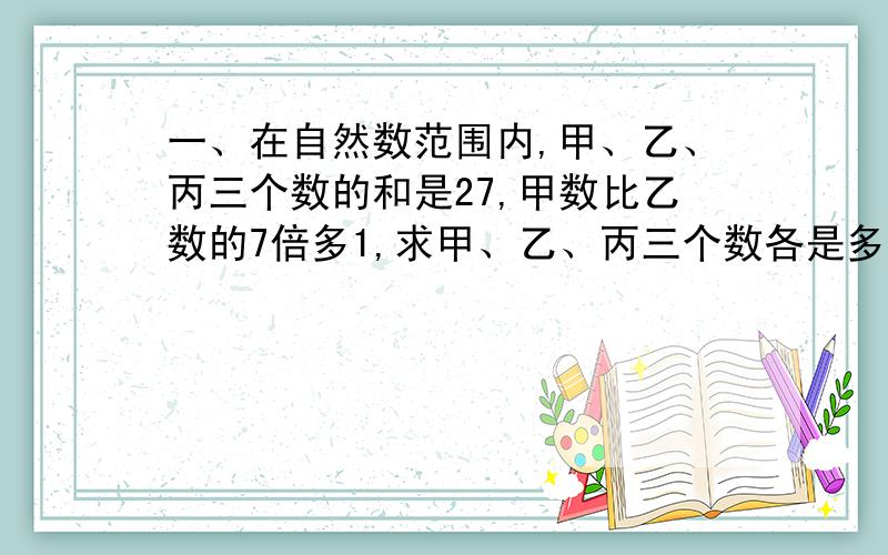 一、在自然数范围内,甲、乙、丙三个数的和是27,甲数比乙数的7倍多1,求甲、乙、丙三个数各是多少?二、