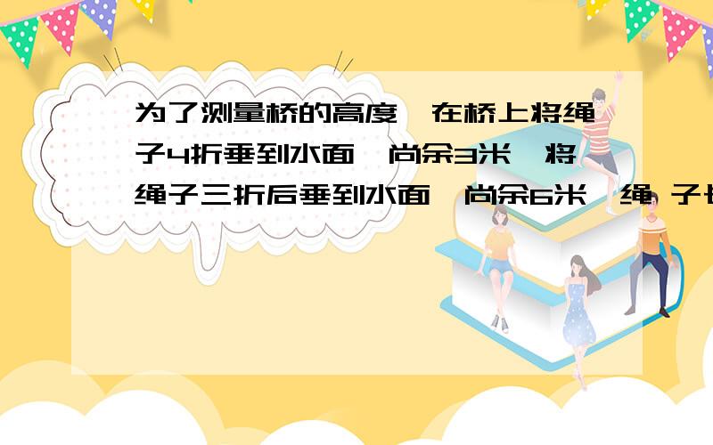 为了测量桥的高度,在桥上将绳子4折垂到水面,尚余3米,将绳子三折后垂到水面,尚余6米,绳 子长（ ）米,为了测量桥的高度,在桥上将绳子4折垂到水面,尚余3米,将绳子三折后垂到水面,尚余6米,绳