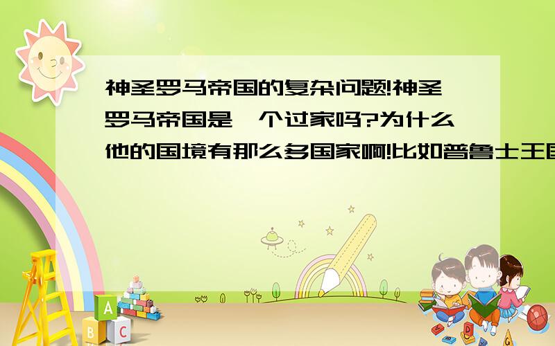 神圣罗马帝国的复杂问题!神圣罗马帝国是一个过家吗?为什么他的国境有那么多国家啊!比如普鲁士王国!西里西亚公国!  神圣罗马帝国到底是什么回事!