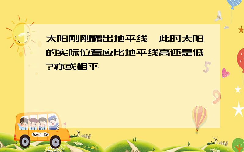 太阳刚刚露出地平线,此时太阳的实际位置应比地平线高还是低?亦或相平