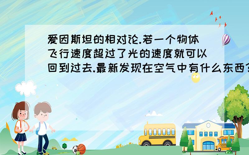 爱因斯坦的相对论.若一个物体飞行速度超过了光的速度就可以回到过去.最新发现在空气中有什么东西?叫什么?科学家说把它放大了就可以穿越时空是怎么操作?