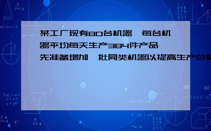 某工厂现有80台机器,每台机器平均每天生产384件产品,先准备增加一批同类机器以提高生产总量,通过试生产发现,由于其他生产条件没有改变,因此每增加一台机器,每台机器平均每天少生产4件