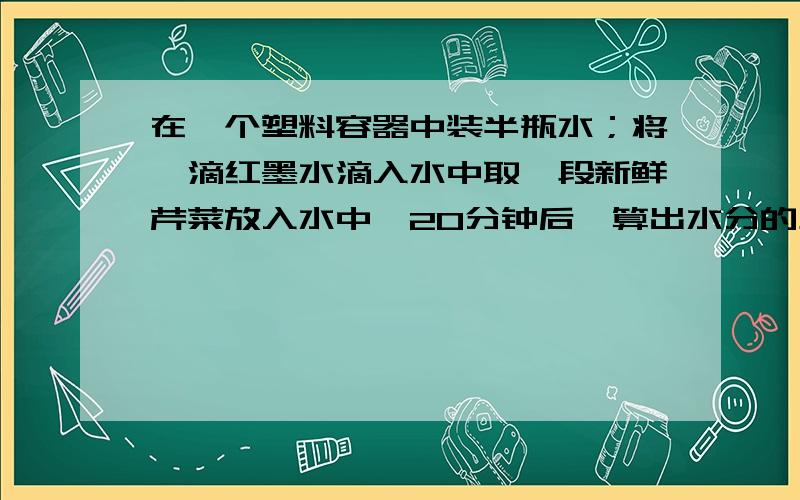 在一个塑料容器中装半瓶水；将一滴红墨水滴入水中取一段新鲜芹菜放入水中,20分钟后,算出水分的上升速度