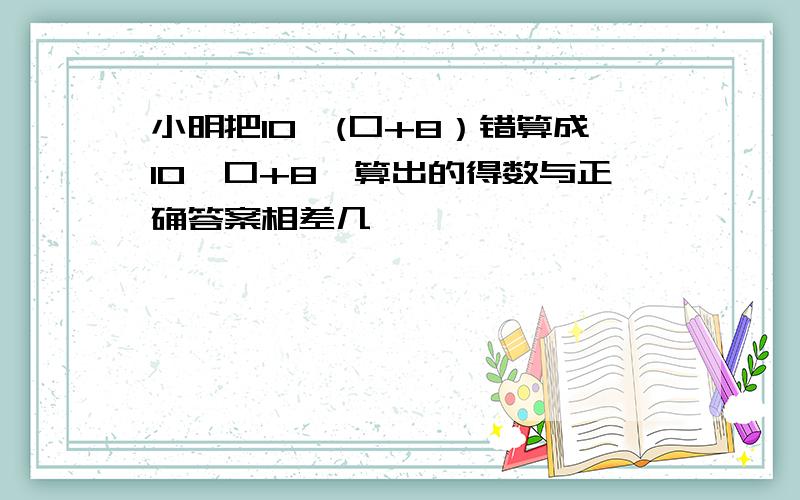 小明把10×(口+8）错算成10×口+8,算出的得数与正确答案相差几