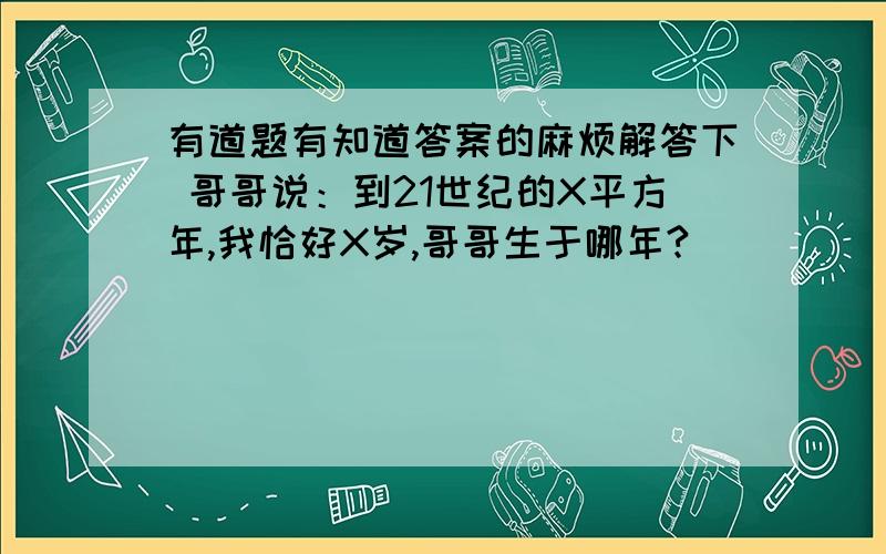 有道题有知道答案的麻烦解答下 哥哥说：到21世纪的X平方年,我恰好X岁,哥哥生于哪年?