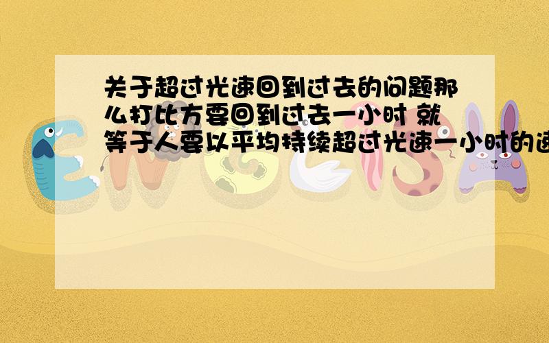 关于超过光速回到过去的问题那么打比方要回到过去一小时 就等于人要以平均持续超过光速一小时的速度运动（诶?理论是这样吧?） 那么时光机什么的难道要先超过光速N年……再慢慢活?肉