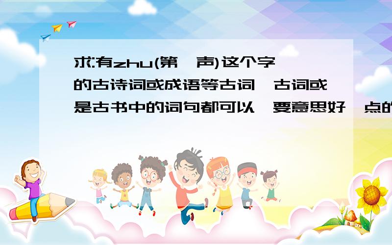 求:有zhu(第一声)这个字的古诗词或成语等古词、古词或是古书中的词句都可以,要意思好一点的,像“朱门酒肉臭”这类就不要了.谢谢大家~