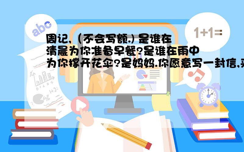 周记,（不会写额.) 是谁在清晨为你准备早餐?是谁在雨中为你撑开花伞?是妈妈.你愿意写一封信,来表达你对妈妈的感激吗?（其实这是一篇作文的题目.可我们老师让我们把它当周记写,