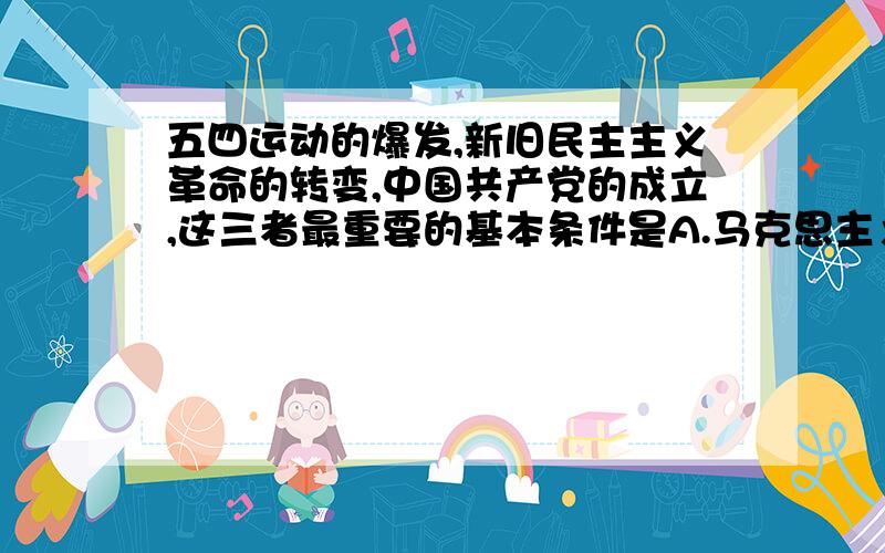 五四运动的爆发,新旧民主主义革命的转变,中国共产党的成立,这三者最重要的基本条件是A.马克思主义在在中国的广泛传播B.资产阶级新文化运动的推动C.民族危机的进一步加剧D.中国无产阶