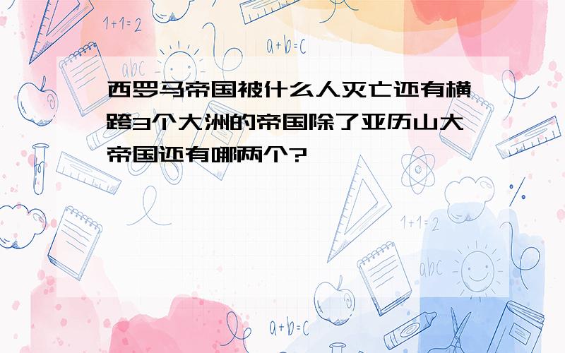 西罗马帝国被什么人灭亡还有横跨3个大洲的帝国除了亚历山大帝国还有哪两个?