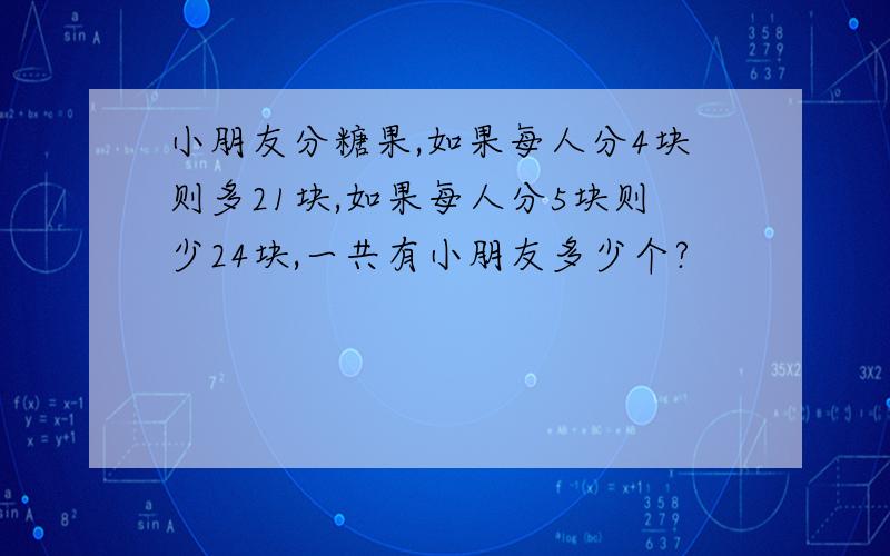 小朋友分糖果,如果每人分4块则多21块,如果每人分5块则少24块,一共有小朋友多少个?