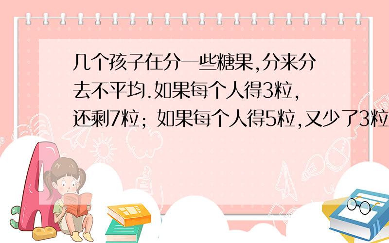 几个孩子在分一些糖果,分来分去不平均.如果每个人得3粒,还剩7粒；如果每个人得5粒,又少了3粒.请问