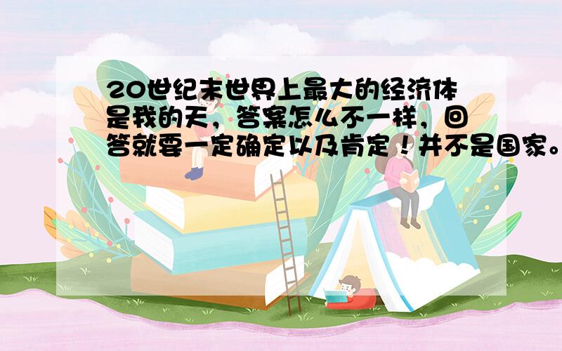 20世纪末世界上最大的经济体是我的天，答案怎么不一样，回答就要一定确定以及肯定！并不是国家。