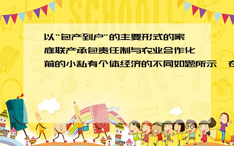 以“包产到户”的主要形式的家庭联产承包责任制与农业合作化前的小私有个体经济的不同如题所示,在线等,回答好的追分