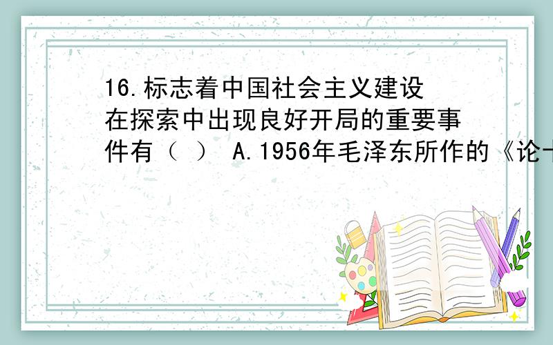 16.标志着中国社会主义建设在探索中出现良好开局的重要事件有（ ） A.1956年毛泽东所作的《论十大关系》报