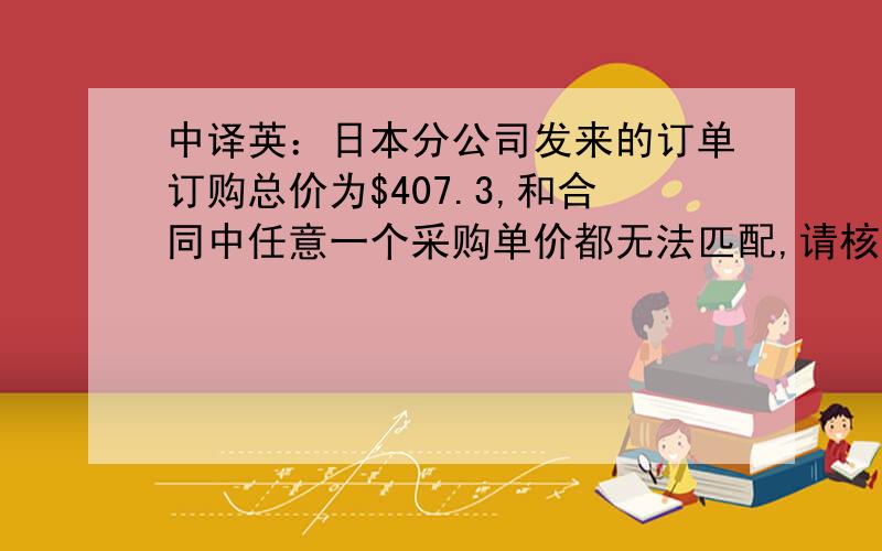 中译英：日本分公司发来的订单订购总价为$407.3,和合同中任意一个采购单价都无法匹配,请核实,