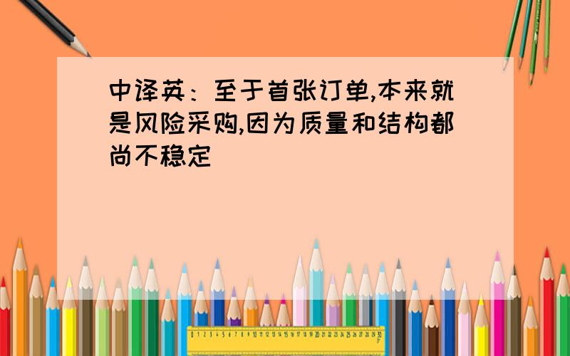 中译英：至于首张订单,本来就是风险采购,因为质量和结构都尚不稳定