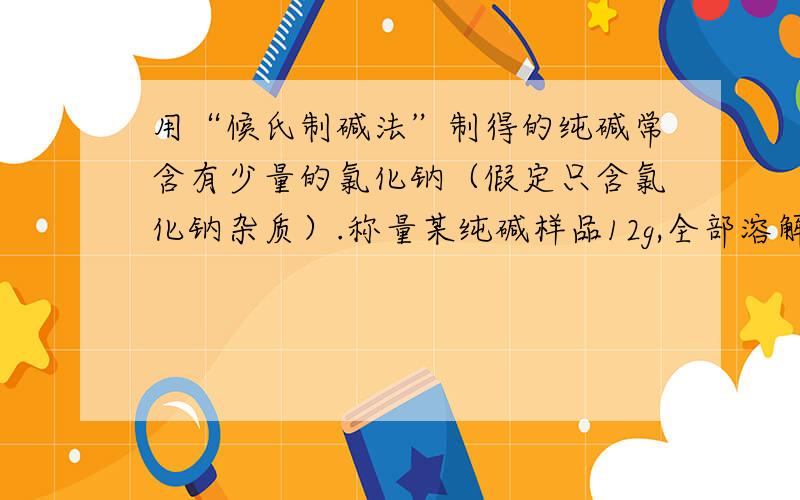 用“候氏制碱法”制得的纯碱常含有少量的氯化钠（假定只含氯化钠杂质）.称量某纯碱样品12g,全部溶解在100g水中,所得溶液与160g氯化钙溶液混合,恰好完全反应.过滤干燥后,称得沉淀质量为10