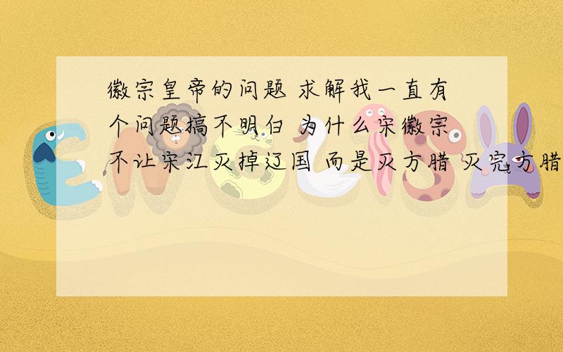 徽宗皇帝的问题 求解我一直有个问题搞不明白 为什么宋徽宗不让宋江灭掉辽国 而是灭方腊 灭完方腊完全可以留着此人 以后灭金国和辽国 宋徽宗最后就不至于那么惨了 要知道宋江比岳飞应