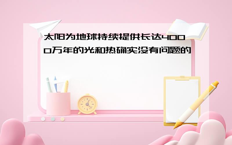 太阳为地球持续提供长达4000万年的光和热确实没有问题的