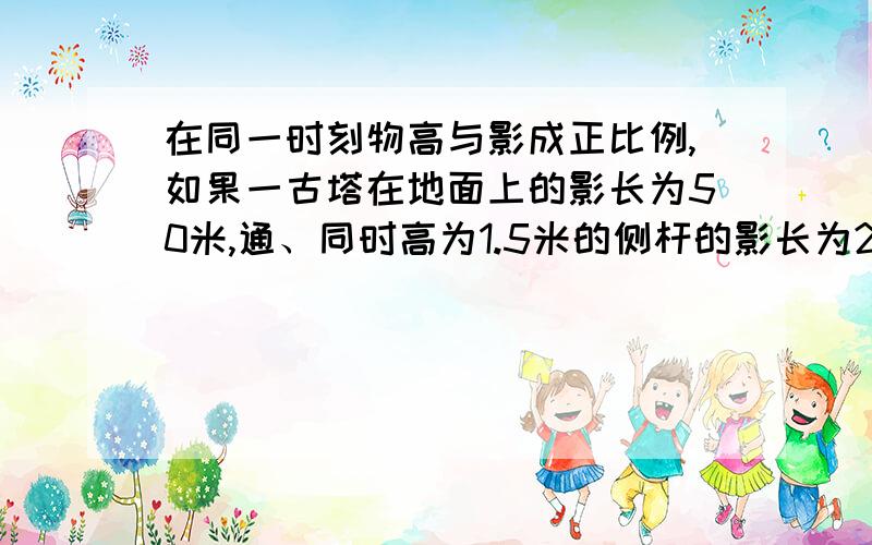 在同一时刻物高与影成正比例,如果一古塔在地面上的影长为50米,通、同时高为1.5米的侧杆的影长为2.5米,那么古塔的高是多少?