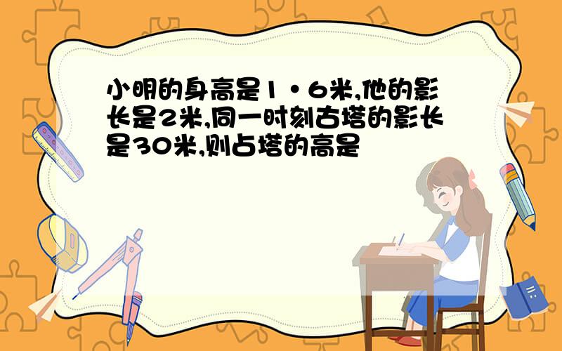 小明的身高是1·6米,他的影长是2米,同一时刻古塔的影长是30米,则占塔的高是